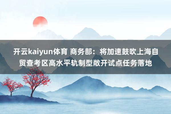 开云kaiyun体育 商务部：将加速鼓吹上海自贸查考区高水平轨制型敞开试点任务落地