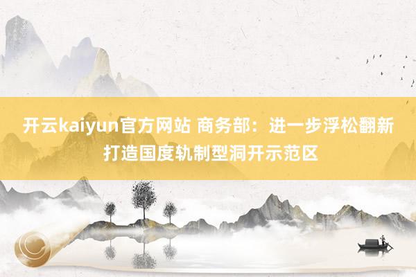 开云kaiyun官方网站 商务部：进一步浮松翻新 打造国度轨制型洞开示范区