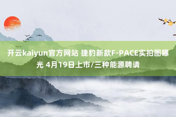 开云kaiyun官方网站 捷豹新款F-PACE实拍图曝光 4月19日上市/三种能源聘请