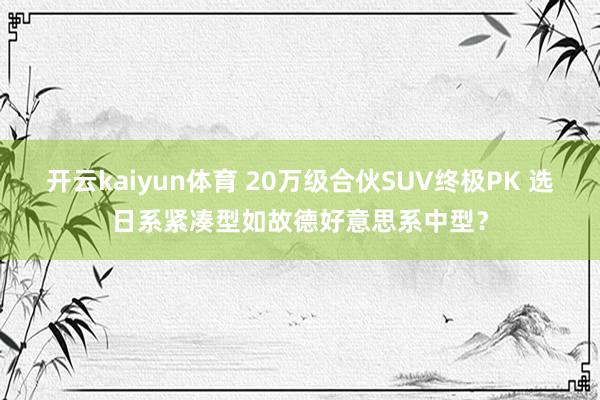 开云kaiyun体育 20万级合伙SUV终极PK 选日系紧凑型如故德好意思系中型？