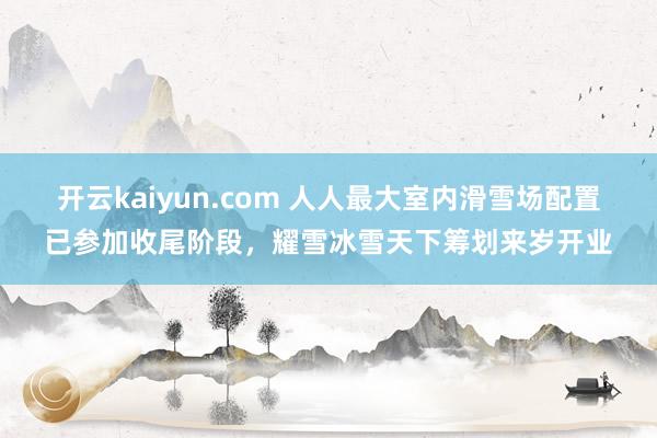 开云kaiyun.com 人人最大室内滑雪场配置已参加收尾阶段，耀雪冰雪天下筹划来岁开业