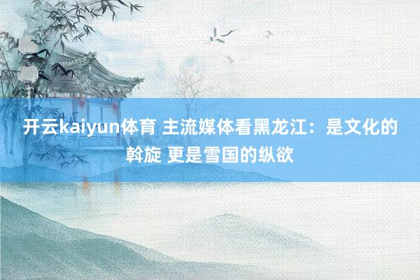 开云kaiyun体育 主流媒体看黑龙江：是文化的斡旋 更是雪国的纵欲