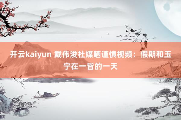 开云kaiyun 戴伟浚社媒晒谨慎视频：假期和玉宁在一皆的一天