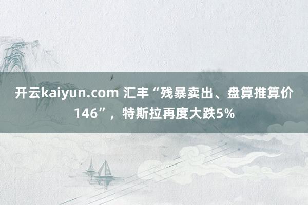 开云kaiyun.com 汇丰“残暴卖出、盘算推算价146”，特斯拉再度大跌5%