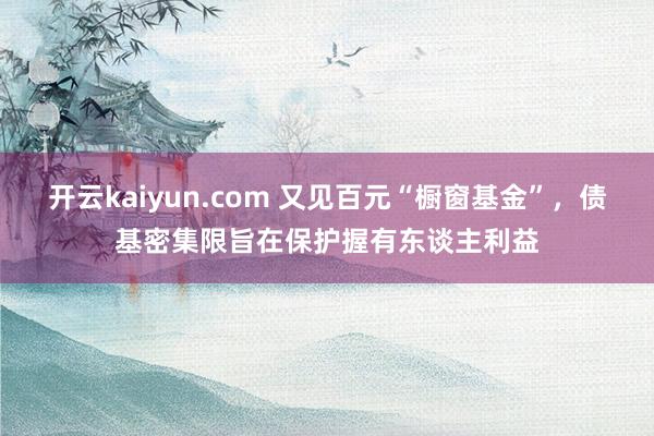 开云kaiyun.com 又见百元“橱窗基金”，债基密集限旨在保护握有东谈主利益