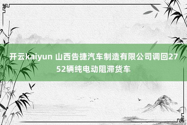 开云kaiyun 山西告捷汽车制造有限公司调回2752辆纯电动阻滞货车