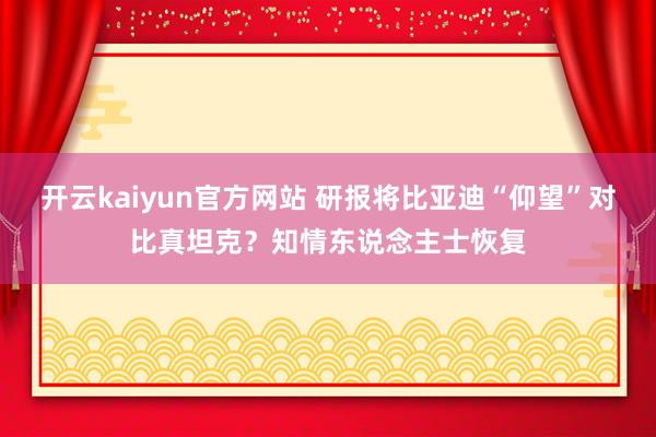 开云kaiyun官方网站 研报将比亚迪“仰望”对比真坦克？知情东说念主士恢复