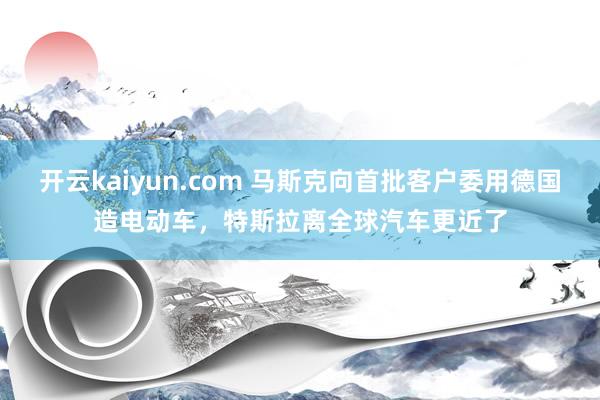 开云kaiyun.com 马斯克向首批客户委用德国造电动车，特斯拉离全球汽车更近了