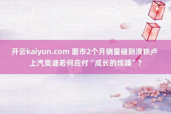 开云kaiyun.com 面市2个月销量碰到滑铁卢 上汽奥迪若何应付“成长的烦躁”？