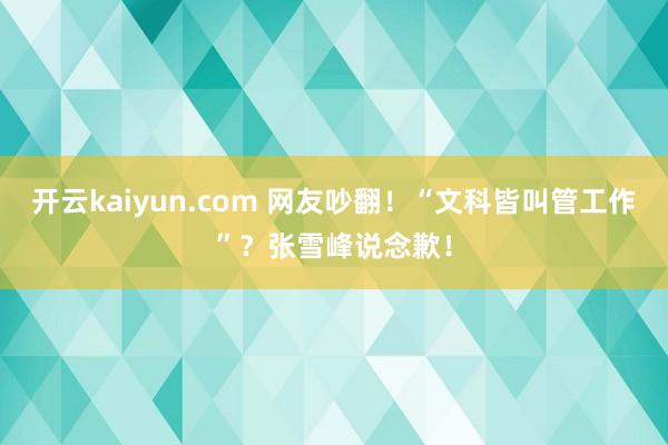 开云kaiyun.com 网友吵翻！“文科皆叫管工作”？张雪峰说念歉！