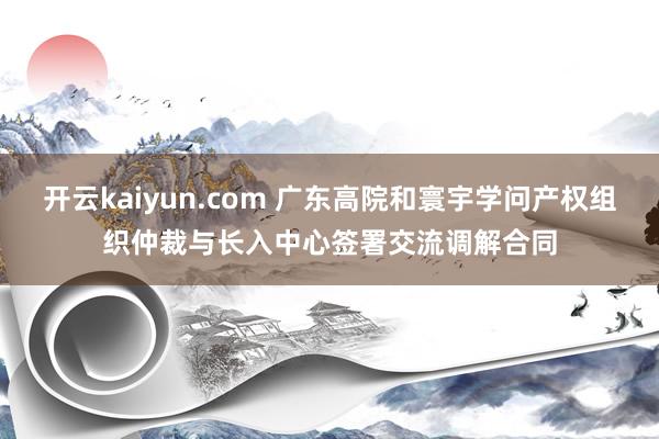 开云kaiyun.com 广东高院和寰宇学问产权组织仲裁与长入中心签署交流调解合同