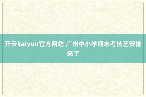 开云kaiyun官方网站 广州中小学期末考技艺安排来了