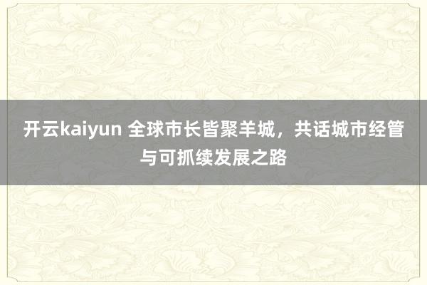 开云kaiyun 全球市长皆聚羊城，共话城市经管与可抓续发展之路