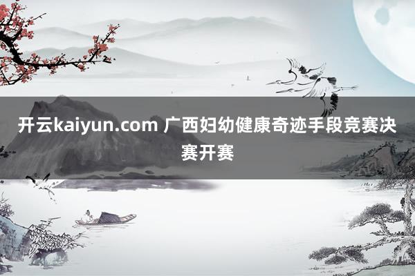 开云kaiyun.com 广西妇幼健康奇迹手段竞赛决赛开赛