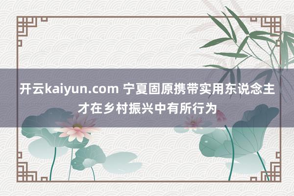 开云kaiyun.com 宁夏固原携带实用东说念主才在乡村振兴中有所行为