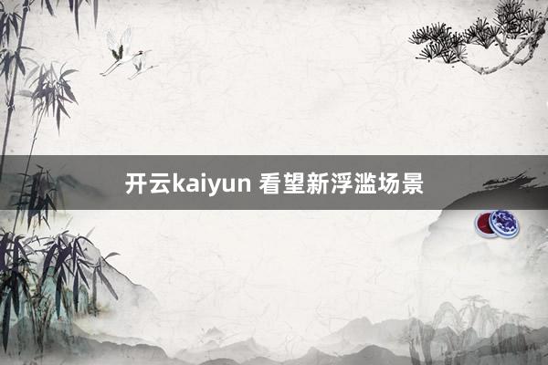 开云kaiyun 看望新浮滥场景