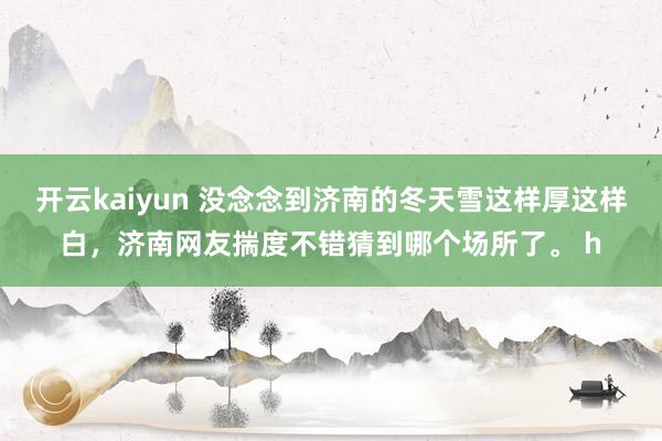 开云kaiyun 没念念到济南的冬天雪这样厚这样白，济南网友揣度不错猜到哪个场所了。 h