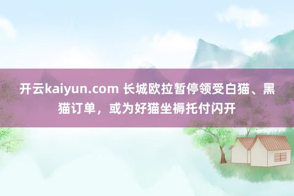 开云kaiyun.com 长城欧拉暂停领受白猫、黑猫订单，或为好猫坐褥托付闪开