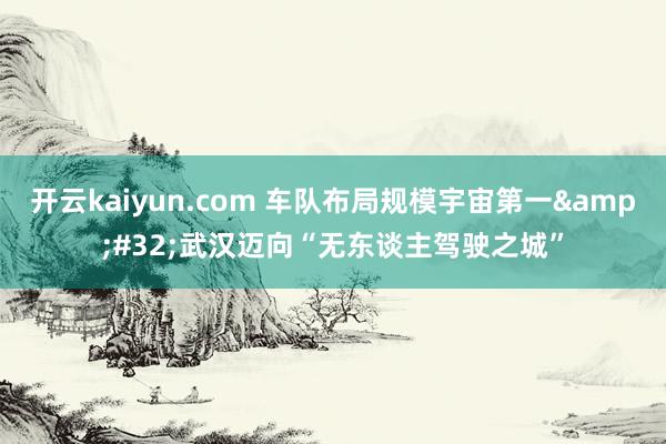 开云kaiyun.com 车队布局规模宇宙第一&#32;武汉迈向“无东谈主驾驶之城”