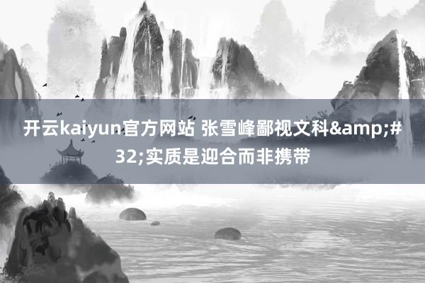 开云kaiyun官方网站 张雪峰鄙视文科&#32;实质是迎合而非携带