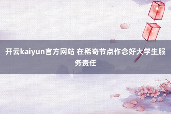 开云kaiyun官方网站 在稀奇节点作念好大学生服务责任