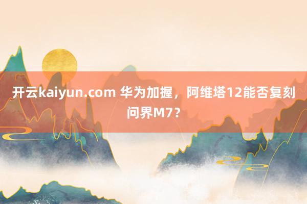 开云kaiyun.com 华为加握，阿维塔12能否复刻问界M7？