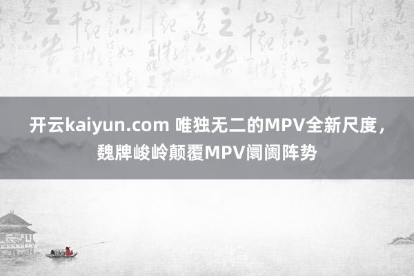 开云kaiyun.com 唯独无二的MPV全新尺度，魏牌峻岭颠覆MPV阛阓阵势