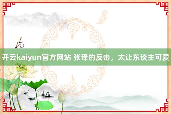 开云kaiyun官方网站 张译的反击，太让东谈主可爱