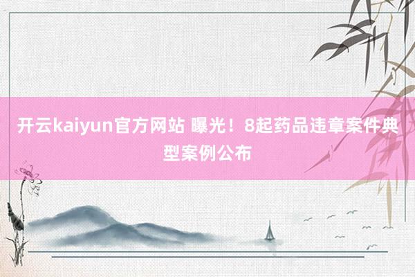 开云kaiyun官方网站 曝光！8起药品违章案件典型案例公布