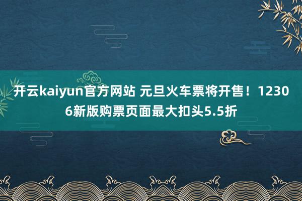 开云kaiyun官方网站 元旦火车票将开售！12306新版购票页面最大扣头5.5折