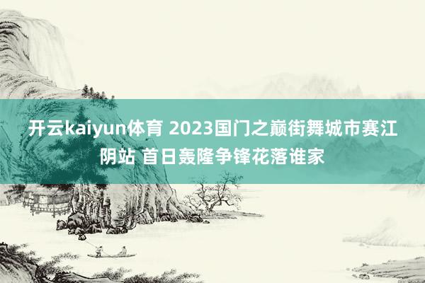 开云kaiyun体育 2023国门之巅街舞城市赛江阴站 首日轰隆争锋花落谁家