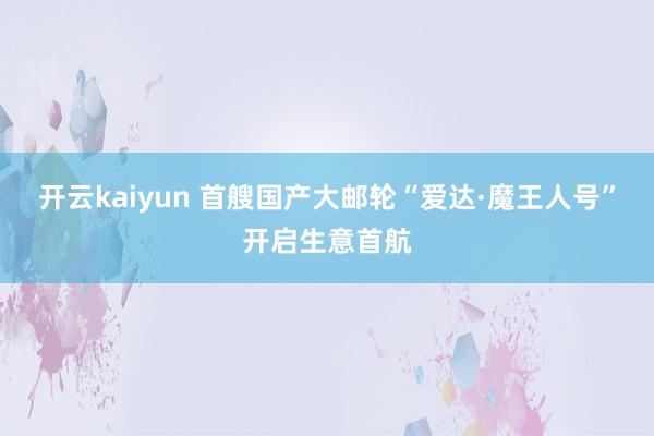 开云kaiyun 首艘国产大邮轮“爱达·魔王人号”开启生意首航