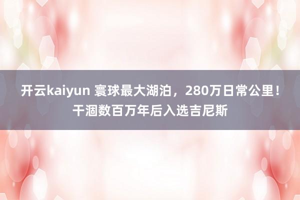 开云kaiyun 寰球最大湖泊，280万日常公里！干涸数百万年后入选吉尼斯