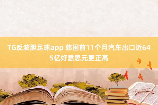 TG反波胆足球app 韩国前11个月汽车出口近645亿好意思元更正高