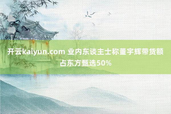 开云kaiyun.com 业内东谈主士称董宇辉带货额占东方甄选50%