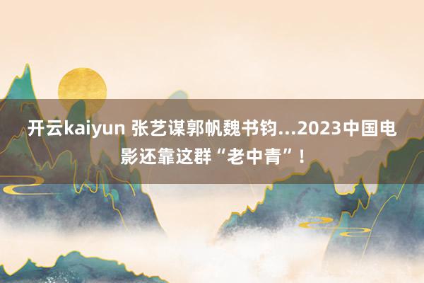 开云kaiyun 张艺谋郭帆魏书钧...2023中国电影还靠这群“老中青”！