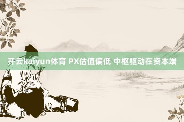 开云kaiyun体育 PX估值偏低 中枢驱动在资本端