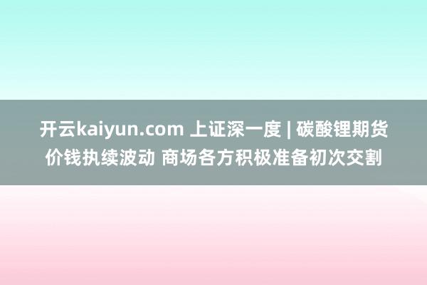 开云kaiyun.com 上证深一度 | 碳酸锂期货价钱执续波动 商场各方积极准备初次交割