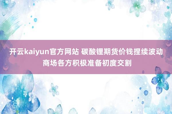 开云kaiyun官方网站 碳酸锂期货价钱捏续波动 商场各方积极准备初度交割