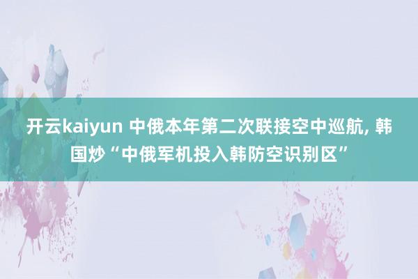 开云kaiyun 中俄本年第二次联接空中巡航, 韩国炒“中俄军机投入韩防空识别区”