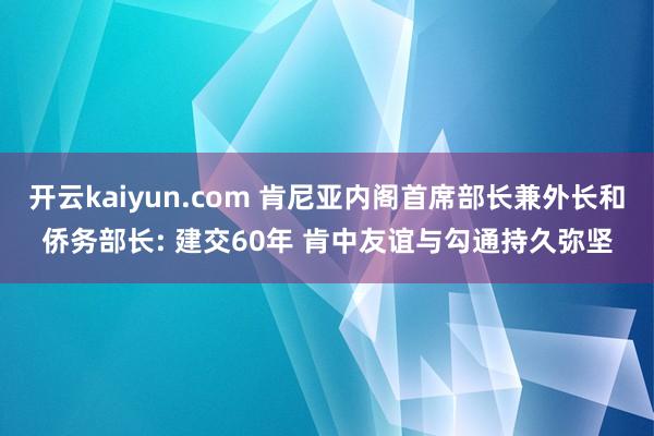 开云kaiyun.com 肯尼亚内阁首席部长兼外长和侨务部长: 建交60年 肯中友谊与勾通持久弥坚