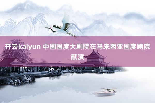 开云kaiyun 中国国度大剧院在马来西亚国度剧院献演