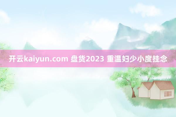 开云kaiyun.com 盘货2023 重温妇少小度挂念