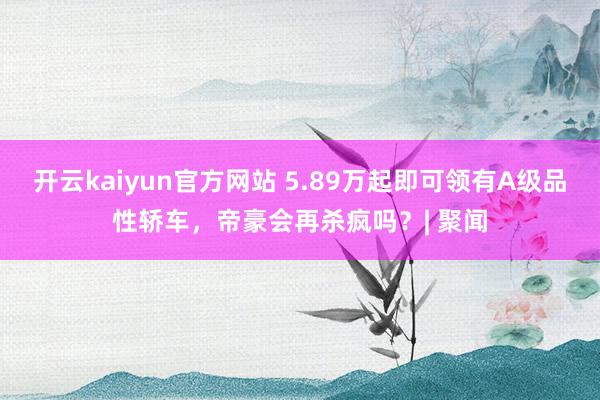 开云kaiyun官方网站 5.89万起即可领有A级品性轿车，帝豪会再杀疯吗？| 聚闻