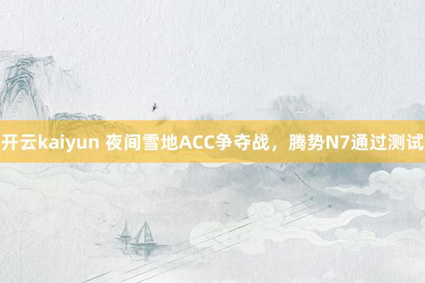 开云kaiyun 夜间雪地ACC争夺战，腾势N7通过测试