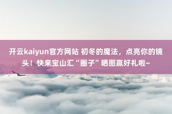 开云kaiyun官方网站 初冬的魔法，点亮你的镜头！快来宝山汇“圈子”晒图赢好礼啦~