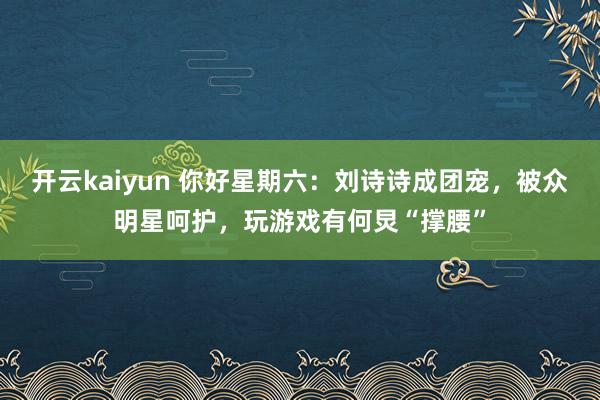 开云kaiyun 你好星期六：刘诗诗成团宠，被众明星呵护，玩游戏有何炅“撑腰”