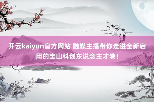 开云kaiyun官方网站 融媒主播带你走进全新启用的宝山科创东说念主才港！