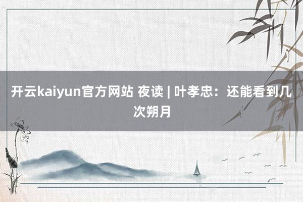 开云kaiyun官方网站 夜读 | 叶孝忠：还能看到几次朔月