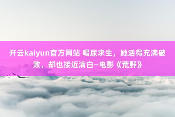 开云kaiyun官方网站 喝尿求生，她活得充满破败，却也接近清白—电影《荒野》